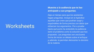 Worksheets
Muestra a la audiencia que te has
anticipado a sus preguntas.
Deja un tiempo para que los asistentes
hagan preguntas. Incluye en el Apéndice
aquellas que crees que podrían surgir y
respóndelas de forma precisa con datos que
refuercen tus argumentos. Pon a prueba
hasta qué punto ha entendido la audiencia
tanto el problema como la solución que has
propuesto. Las preguntas son una buena
forma de iniciar un debate sobre el enfoque
y, además, te permiten demostrar tu dominio
de la materia.
 