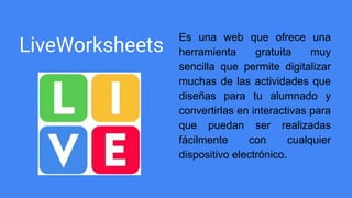 LiveWorksheets
Es una web que ofrece una
herramienta gratuita muy
sencilla que permite digitalizar
muchas de las actividades que
diseñas para tu alumnado y
convertirlas en interactivas para
que puedan ser realizadas
fácilmente con cualquier
dispositivo electrónico.
 