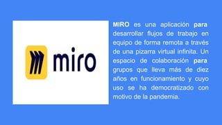 MIRO es una aplicación para
desarrollar flujos de trabajo en
equipo de forma remota a través
de una pizarra virtual infinita. Un
espacio de colaboración para
grupos que lleva más de diez
años en funcionamiento y cuyo
uso se ha democratizado con
motivo de la pandemia.
 