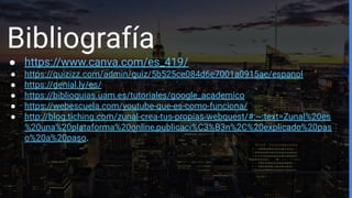 Bibliografía
● https://www.canva.com/es_419/
● https://quizizz.com/admin/quiz/5b525ce084d6e7001a0915ae/espanol
● https://genial.ly/es/
● https://biblioguias.uam.es/tutoriales/google_academico
● https://webescuela.com/youtube-que-es-como-funciona/
● http://blog.tiching.com/zunal-crea-tus-propias-webquest/#:~:text=Zunal%20es
%20una%20plataforma%20online,publicaci%C3%B3n%2C%20explicado%20pas
o%20a%20paso.
 