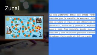 Zunal
Es una plataforma online que ofrece varios
servicios para la creación de webquest, entre
ellos un tutorial en inglés de gran utilidad para su
planificación, evaluación y publicación, explicado
paso a paso. Tras registrarte, podrás crear tu
webquest, y todos los archivos generados quedarán
alojados en el servidor del sitio de forma gratuita.
 