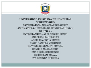 UNIVERSIDAD CRISTIANA DE HONDURAS
SEDE EN YORO
CATEDRATICA: NIXA CLARIBEL GARAY
ASIGNATURA: HISTORIA DE HONDURAS HHG101
GRUPO # 1
INTEGRANTES : ABEL ADOLFO SUAZO
ANDERSON JAHIR SILVA
ANGELICA JACILY FUNES
ANGIE DANIELA MARTINEZ
ANTONIA GUADALUPE ZÚNIGA
DANIELA MARIA MEJIA
ENA GISSEL SARMIENTO
ESER ESLAM AMAYA
EVA ROSINDA HERRERA
 