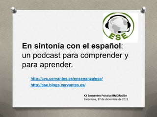 En sintonía con el español:
un podcast para comprender y
para aprender.
  http://cvc.cervantes.es/ensenanza/ese/
  http://ese.blogs.cervantes.es/

                               XX Encuentro Práctico IH/Difusión
                               Barcelona, 17 de diciembre de 2011
 