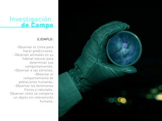 EJEMPLO:
-Observar el clima para
hacer predicciones.
-Observar animales en su
hábitat natural para
determinar sus
comportamientos.
-Observar a las estrellas.
-Observar el
comportamiento de
poblaciones humanas.
-Observar los fenómenos
físicos y naturales.
Observar cómo se comporta
un objeto sin intervención
humana.
Investigación
de Campo
 