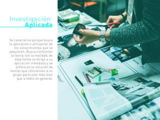 Investigación
Aplicada
Se caracteriza porque busca
la aplicación o utilización de
los conocimientos que se
adquieren. Busca confrontar
la teoría con la realidad, de
esta forma se dirige a su
aplicación inmediata y se
enfoca en la solución de
teorías que conciernen a un
grupo particular más bien
que a todos en general.
 