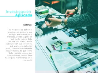 Investigación
Aplicada
EJEMPLO:
Al momento de definir el
precio de un producto que
esté por estrenarse en el
mercado, puede sugerir en
qué punto y cómo debe
abrirse una nueva tienda,
cuáles serían sus funciones,
qué apariencia deberían
tener, cómo deben ofrecerse
los productos, de qué forma
debe manejarse ante sus
competidores y cómo debe
hacer para mantenerse en el
mercado.
 
