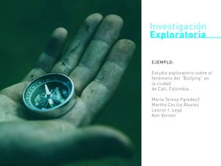 EJEMPLO:
Estudio exploratorio sobre el
fenómeno del “Bullying” en
la ciudad
de Cali, Colombia.
María Teresa Paredes2
Martha Cecilia Álvarez
Leonor I. Lega
Ann Vernon
Investigación
Exploratoria
 