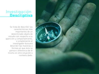 Investigación
Descriptiva
Se trata de describir las
características más
importantes de un
determinado objeto de
estudio con respecto a su
aparición y comportamiento,
o simplemente el
investigador buscará
describir las maneras o
formas en que éste se
parece o diferencia de él
mismo en otra situación o
contexto dado.
 