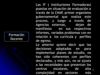 Las IF ( Instituciones Formadoras)
            puestas en situación de evaluación a
            través de la CNAP, primer organismo
            gubernamental que realiza este
            proceso, y luego a través de
            Agencias externas,        dejan de
            manifiesto     en sus respectivos
            informes, variados problemas con en
Formación
            relación a los currícula y perfiles
 Docente
            de egreso.
            Lo anterior quiere decir que las
            decisiones adoptadas en para
            implementar planes de estudio, no
            han sido coherentes con perfiles
            declarados, y más aún, no se ajusta
            a las necesidades que presentan los
            centros     escolares,    de    alta   12

            complejidad en sectores         más
 