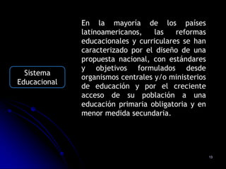 En la mayoría de los países
              latinoamericanos,    las   reformas
              educacionales y curriculares se han
              caracterizado por el diseño de una
              propuesta nacional, con estándares
              y objetivos formulados desde
  Sistema
              organismos centrales y/o ministerios
Educacional
              de educación y por el creciente
              acceso de su población a una
              educación primaria obligatoria y en
              menor medida secundaria.




                                                     13
 