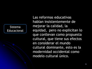 Las reformas educativas
              hablan insistentemente de
  Sistema     mejorar la calidad, la
Educacional   equidad, pero no explicitan lo
              que conllevan como propuesta
              cultural, que tiene sus efectos
              en considerar el mundo
              cultural dominante, esto es la
              modernidad occidental como
              modelo cultural único.

                                                14
 