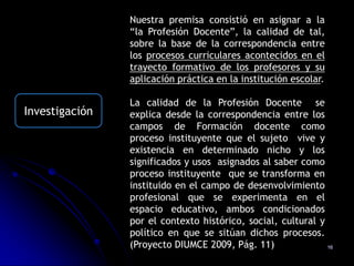 Nuestra premisa consistió en asignar a la
                “la Profesión Docente”, la calidad de tal,
                sobre la base de la correspondencia entre
                los procesos curriculares acontecidos en el
                trayecto formativo de los profesores y su
                aplicación práctica en la institución escolar.

                La calidad de la Profesión Docente se
Investigación   explica desde la correspondencia entre los
                campos de Formación docente como
                proceso instituyente que el sujeto vive y
                existencia en determinado nicho y los
                significados y usos asignados al saber como
                proceso instituyente que se transforma en
                instituido en el campo de desenvolvimiento
                profesional que se experimenta en el
                espacio educativo, ambos condicionados
                por el contexto histórico, social, cultural y
                político en que se sitúan dichos procesos.
                (Proyecto DIUMCE 2009, Pág. 11)               16
 