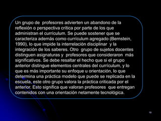 Un grupo de profesores advierten un abandono de la
reflexión o perspectiva crítica por parte de los que
administran el currículum. Se puede sostener que se
caracteriza además como currículum agregado (Bernstein,
1990), lo que impide la interrelación disciplinar y la
integración de los saberes. Otro grupo de sujetos docentes
distinguen asignaturas y profesores que consideraron más
significativos. Se debe resaltar el hecho que si el grupo
anterior distingue elementos centrales del currículum, y lo
que es más importante su enfoque u orientación, lo que
determina una práctica modelo que puede se replicada en la
escuela, este otro grupo valora la práctica criticada por el
anterior. Esto significa que valoran profesores que entregan
contenidos con una orientación netamente tecnológica.



                                                               19
 