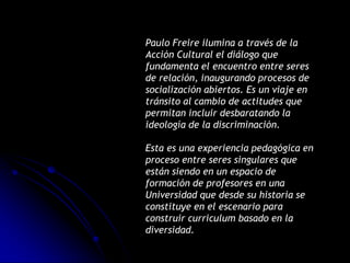 Paulo Freire ilumina a través de la
Acción Cultural el diálogo que
fundamenta el encuentro entre seres
de relación, inaugurando procesos de
socialización abiertos. Es un viaje en
tránsito al cambio de actitudes que
permitan incluir desbaratando la
ideología de la discriminación.

Esta es una experiencia pedagógica en
proceso entre seres singulares que
están siendo en un espacio de
formación de profesores en una
Universidad que desde su historia se
constituye en el escenario para
construir curriculum basado en la
diversidad.
 