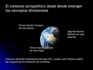 El contexto sociopolítico desde donde emergen
los conceptos divisionistas


            Primer Mundo: Europeo
            de raza blanca
                                                           Segundo Mundo:
                                                           Bárbaro de raza
                                                           amarilla



                       Tercer Mundo: Salvaje
                       de raza negra


Discurso racial del imperialismo del siglo XIX, cuando John Hobson explicó
los orígenes de la civilización de occidente.
 
