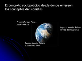 El contexto sociopolítico desde donde emergen
los conceptos divisionistas


       Primer Mundo: Países
       Desarrollados
                                      Segundo Mundo: Países
                                      en vías de Desarrollo




               Tercer Mundo: Países
               subdesarrollados
 