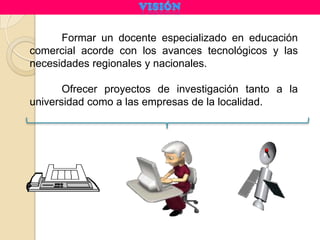 Formar un docente especializado en educación
comercial acorde con los avances tecnológicos y las
necesidades regionales y nacionales.

       Ofrecer proyectos de investigación tanto a la
universidad como a las empresas de la localidad.
 