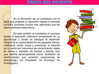 En la formación de un ciudadano con el
perfil que propone la educación básica el docente
cumplirá funciones mucho mas relevantes que las
desempeñadas hasta ahora.

          En este sentido, al concebirse un proceso
donde el educando interviene activamente en su
aprendizaje y donde se persigue el desarrollo
integral de su personalidad en los aspectos físicos,
intelectual, social, moral y emocional, el docente
ya no podrá ser transmisor de conocimiento, dador
de clases o expositor de hechos y teorías, sino
que deberá desempeñarse como: facilitador de
oportunidades que propicien experiencias de
aprendizaje.( Un Orientador, Un Promotor, Un
Investigador)
 