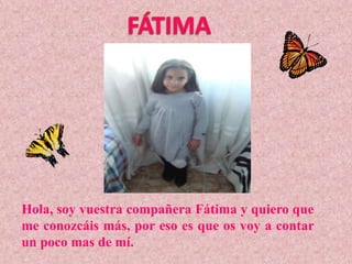 Hola, soy vuestra compañera Fátima y quiero que
me conozcáis más, por eso es que os voy a contar
un poco mas de mí.
 