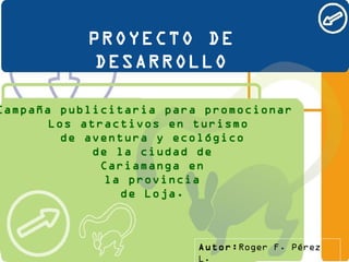 PROYECTO DE DESARROLLO Campaña publicitaria para   promociona r  Los   atractivos en   turismo de aventura  y  ecológico de la ciudad de Cariamanga en la provincia de Loja. Autor: Roger F. Pérez L. 
