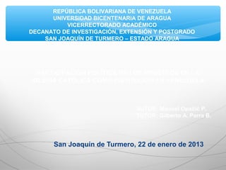 San Joaquín de Turmero, 22 de enero de 2013
REPÚBLICA BOLIVARIANA DE VENEZUELA
UNIVERSIDAD BICENTENARIA DE ARAGUA
VICERRECTORADO ACADÉMICO
DECANATO DE INVESTIGACIÓN, EXTENSIÓN Y POSTGRADO
SAN JOAQUÍN DE TURMERO – ESTADO ARAGUA
PARTICIPACIÓN POLÍTICA DE LOS MINISTROS DE LA
IGLESIA CATÓLICA COMO INSTITUCIÓN EN VENEZUELA
AUTOR: Manuel Opačić P.
TUTOR: Gilberto A. Parra B.
 