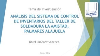 Tema de Investigación
Enero, 2016
ANÁLISIS DEL SISTEMA DE CONTROL
DE INVENTARIOS DEL TALLER DE
SOLDADURA LA AMISTAD,
PALMARES ALAJUELA
Karol Jiménez Sánchez.
 