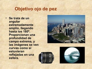 Objetivo ojo de pez
• Se trata de un
angular
extremadamente
amplio, llegando
hasta los 180º.
Proporcionan una
profundidad de
campo extrema, y
las imágenes se ven
curvas como si
estuvieran
reflejadas en una
esfera.

 