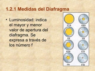 1.2.1 Medidas del Diafragma
• Luminosidad: indica
el mayor y menor
valor de apertura del
diafragma. Se
expresa a través de
los número f

 