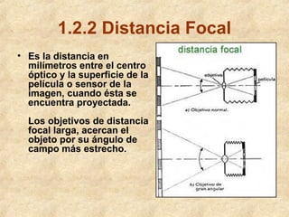 1.2.2 Distancia Focal
• Es la distancia en
milímetros entre el centro
óptico y la superficie de la
película o sensor de la
imagen, cuando ésta se
encuentra proyectada.
Los objetivos de distancia
focal larga, acercan el
objeto por su ángulo de
campo más estrecho.

 