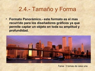 2.4.- Tamaño y Forma
• Formato Panorámico.- este formato es el mas
recurrido para los diseñadores gráficos ya que
permite captar un objeto en toda su amplitud y
profundidad.

Tarea 3 tomas de casa una

 