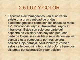 2.5 LUZ Y COLOR
• Espectro electromagnético.- en el universo
existe una gran cantidad de ondas
electromagnéticos como son las ondas de radio,
TV, microondas, rayos ultravioletas, rayos X,
infrarrojos. Estos son solo una parte del
espectro no visible y solo hay una pequeña
parte de lo que si es visible y se le denomina luz
blanca y esta compuesta por tres colores
básicos Rojo-naranja, Azul-Violeta y Verde a
estos se le denomina teoría del color y tiene dos
sistemas por sustracción y por adición.

 
