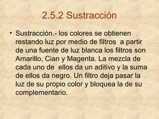 2.5.2 Sustracción
• Sustracción.- los colores se obtienen
restando luz por medio de filtros a partir
de una fuente de luz blanca los filtros son
Amarillo, Cian y Magenta. La mezcla de
cada uno de ellos da un aditivo y la suma
de ellos da negro. Un filtro deja pasar la
luz de su propio color y bloquea la de su
complementario.

 