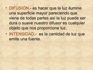 • DIFUSIÓN.- es hacer que la luz ilumine
una superficie mayor pareciendo que
viene de todas partes así la luz puede ser
dura o suave nuestro difusor es cualquier
objeto que nos proporcione luz.
• INTENSIDAD.- es la cantidad de luz que
emite una fuente.

 