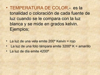 • TEMPERATURA DE COLOR.- es la
tonalidad o coloración de cada fuente de
luz cuando se le compara con la luz
blanca y se mide en grados kelvin.
Ejemplos;
• La luz de una vela emite 200º Kelvin = rojo
• La luz de una foto lámpara emite 3200º K = amarillo
• La luz de día emite 4200º

 