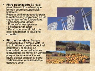 • Filtro polarizador: Es ideal
para eliminar los reflejos que
forman sobre la superficies
brillantes.
Resulta un filtro adecuado para
la realización y corrección de las
siguientes tomas fotográficas:
* personas con gafas.
* Fotografiar escaparates.
* Fotografiar de agua
* Para oscurecer el cielo de
color sin afectar el equilibrio
cromático.
• Filtro ultravioleta: Aunque
imperceptible a simple vista, la
luz ultravioleta puede reducir el
contraste y el detalle. La
intensidad de las radiaciones
ultravioletas es mayor en verano
porque en esta estacion los
rayos del sol golpean la tierra
verticalmente intensificando el
espectro solar.

 