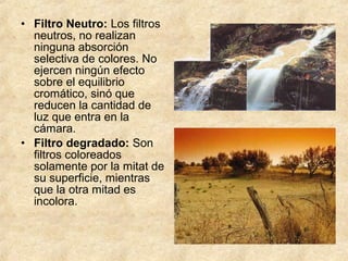 • Filtro Neutro: Los filtros
neutros, no realizan
ninguna absorción
selectiva de colores. No
ejercen ningún efecto
sobre el equilibrio
cromático, sinó que
reducen la cantidad de
luz que entra en la
cámara.
• Filtro degradado: Son
filtros coloreados
solamente por la mitat de
su superficie, mientras
que la otra mitad es
incolora.

 