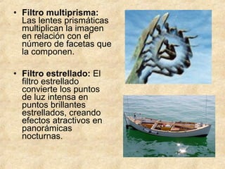• Filtro multiprisma:
Las lentes prismáticas
multiplican la imagen
en relación con el
número de facetas que
la componen.
• Filtro estrellado: El
filtro estrellado
convierte los puntos
de luz intensa en
puntos brillantes
estrellados, creando
efectos atractivos en
panorámicas
nocturnas.

 