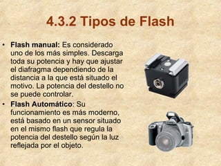 4.3.2 Tipos de Flash
• Flash manual: Es considerado
uno de los más simples. Descarga
toda su potencia y hay que ajustar
el diafragma dependiendo de la
distancia a la que está situado el
motivo. La potencia del destello no
se puede controlar.
• Flash Automático: Su
funcionamiento es más moderno,
está basado en un sensor situado
en el mismo flash que regula la
potencia del destello según la luz
reflejada por el objeto.

 