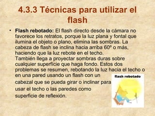 4.3.3 Técnicas para utilizar el
flash
• Flash rebotado: El flash directo desde la cámara no
favorece los retratos, porque la luz plana y fontal que
ilumina el objeto o plano, elimina las sombras. La
cabeza de flash se inclina hacia arriba 60º o más,
haciendo que la luz rebote en el techo.
También llega a proyectar sombras duras sobre
cualquier superfície que haga fondo. Estos dos
problemas se resumen, rebotando la luz hacia el techo o
en una pared usando un flash con un
cabezal que se pueda girar o inclinar para
usar el techo o las paredes como
superficie de reflexión.

 