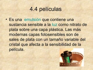 4.4 películas
• Es una emulsión que contiene una
sustancia sensible a la luz como nitrato de
plata sobre una capa plástica. Las más
modernas capas fotosensibles son de
sales de plata con un tamaño variable del
cristal que afecta a la sensibilidad de la
película.

 