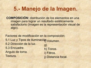 5.- Manejo de la Imagen.
COMPOSICIÓN: distribución de los elementos en una
imagen para lograr un resultado estéticamente
satisfactorio (Imagen es la representación visual de
algo).
Factores de modificación en la composición;
5.1 Luz y Tipos de Iluminación Volumen.
f)
5.2 Dirección de la luz.
g)
5.3 Encuadre
h) Tonos.
Angulo de toma.
i) Filtros.
Textura.
j) Distancia focal.

 