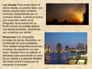 Luz silueta: Para poder lograr el
efecto silueta, es preciso tener una
silueta oscura sobre un fondo
luminoso, fotografiando con un
contraluz directo. Cuando el motivo
que queremos captar en la
fotografía, se encuentra en un
fondo oscuro, es posible realizar
una silueta luminosa , iluminando
sus contornos por detrás.
Nocturnos: Las fotografías
tomadas de noche, transmiten un
combinado de luces excelente.
Para realizar fotografías nocturnas,
el tiempo de exposición es mas
largo. Muchas fotos se realizan al
atardecer para aprovechar un poco
de luz natural y a capturar detalles
del motivo entre la luces que se
empiezan a encender.

 