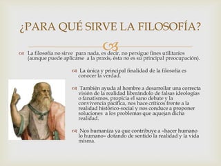  La filosofía no sirve para nada, es decir, no persigue fines utilitarios
(aunque puede aplicarse a la praxis, ésta no es su principal preocupación).
 La única y principal finalidad de la filosofía es
conocer la verdad.
 También ayuda al hombre a desarrollar una correcta
visión de la realidad liberándolo de falsas ideologías
o fanatismos, propicia el sano debate y la
convivencia pacífica, nos hace críticos frente a la
realidad histórico-social y nos conduce a proponer
soluciones a los problemas que aquejan dicha
realidad.
 Nos humaniza ya que contribuye a «hacer humano
lo humano» dotando de sentido la realidad y la vida
misma.
¿PARA QUÉ SIRVE LA FILOSOFÍA?
 