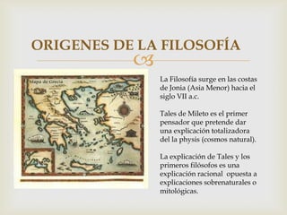 
ORIGENES DE LA FILOSOFÍA
La Filosofía surge en las costas
de Jonia (Asia Menor) hacia el
siglo VII a.c.
Tales de Mileto es el primer
pensador que pretende dar
una explicación totalizadora
del la physis (cosmos natural).
La explicación de Tales y los
primeros filósofos es una
explicación racional opuesta a
explicaciones sobrenaturales o
mitológicas.
 