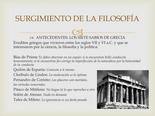  ANTECEDENTES: LOS SIETE SABIOS DE GRECIA
Eruditos griegos que vivieron entre los siglos VII y VI a.C. y que se
interesaron por la ciencia, la filosofía y la política:
Bías de Priene Te debes observar en un espejo: si te encuentras bello condúcete
honestamente; si te encuentras feo corrige la imperfección de la naturaleza por la honestidad
de tu conducta
Quilón de Esparta: Conócete a ti mismo
Cleóbulo de Lindos: La moderación es lo óptimo
Periandro de Corinto: Los placeres son mortales,
las virtudes inmortales
Pítaco de Mitilene: No hagas tú lo que reproches a otro
Solón de Atenas: Nada en demasía
Tales de Mileto: La ignorancia es un fardo pesado
SURGIMIENTO DE LA FILOSOFÍA
 