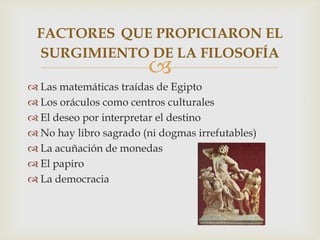 
 Las matemáticas traídas de Egipto
 Los oráculos como centros culturales
 El deseo por interpretar el destino
 No hay libro sagrado (ni dogmas irrefutables)
 La acuñación de monedas
 El papiro
 La democracia
FACTORES QUE PROPICIARON EL
SURGIMIENTO DE LA FILOSOFÍA
 