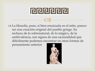 
 La filosofía, pues, si bien enraizada en el mito, parece
ser una creación original del pueblo griego. Su
rechazo de lo sobrenatural, de lo mágico, de la
ambivalencia, son signos de una racionalidad que
difícilmente podemos encontrar en otras formas de
pensamiento anterior
 