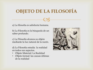 
OBJETO DE LA FILOSOFÍA
a) La filosofía es sabiduría humana.
b) La Filosofía es la búsqueda de un
saber profundo.
c) La Filosofía alcanza su objeto
mediante la luz natural de la razón.
d) La Filosofía estudia la realidad
en todos sus aspectos.
• Objeto Material: La Realidad
• Objeto formal: las causas últimas
de la realidad
 