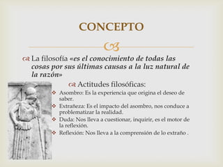 
 La filosofía «es el conocimiento de todas las
cosas por sus últimas causas a la luz natural de
la razón»
 Actitudes filosóficas:
 Asombro: Es la experiencia que origina el deseo de
saber.
 Extrañeza: Es el impacto del asombro, nos conduce a
problematizar la realidad.
 Duda: Nos lleva a cuestionar, inquirir, es el motor de
la reflexión.
 Reflexión: Nos lleva a la comprensión de lo extraño .
CONCEPTO
 