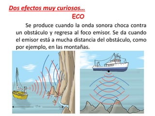 Dos efectos muy curiosos…
ECO
Se produce cuando la onda sonora choca contra
un obstáculo y regresa al foco emisor. Se da cuando
el emisor está a mucha distancia del obstáculo, como
por ejemplo, en las montañas.
 
